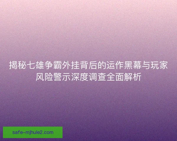 揭秘七雄争霸外挂背后的运作黑幕与玩家风险警示深度调查全面解析